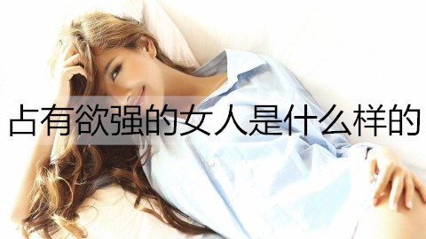 占有欲强的女人是什么样的？怎么追占有欲强的女人？