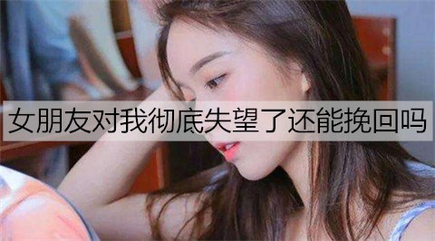 女朋友对我彻底失望了还能挽回吗？挽回失望女朋友的方法