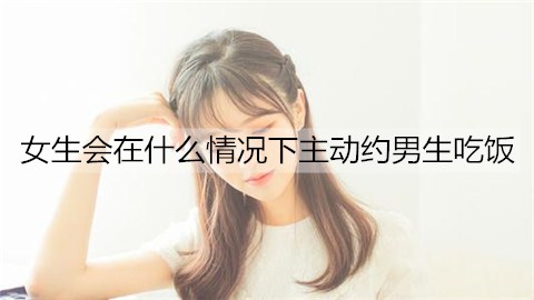 女生会在什么情况下主动约男生吃饭?可能并不是喜欢你