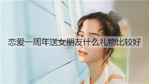 恋爱一周年送女朋友什么礼物比较好？情侣恋爱一周年礼物排行