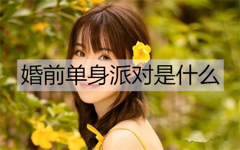 婚前单身派对是什么？婚前有必要办单身派对吗？