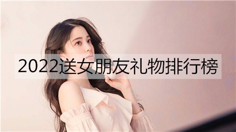 2022送女朋友礼物排行榜，2022女生最想要的礼物