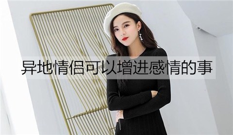 异地情侣可以增进感情的事有哪些？异地情侣可以一起做的事情
